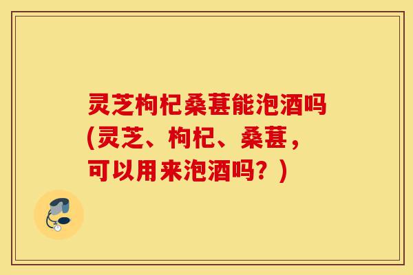 灵芝枸杞桑葚能泡酒吗(灵芝、枸杞、桑葚,可以用来泡酒吗?)-第1张图片-灵芝之家 灵芝枸杞桑葚能泡酒吗(灵芝、枸杞、桑葚,可以用来泡酒吗?)-第1张图片-灵芝之家