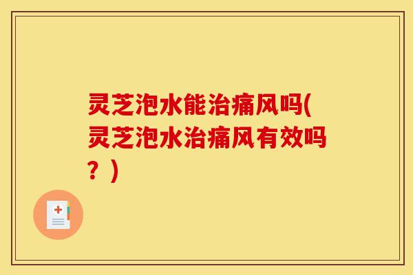 灵芝泡水能治痛风吗(灵芝泡水治痛风有效吗?)-第1张图片-灵芝之家 灵芝泡水能治痛风吗(灵芝泡水治痛风有效吗?)-第1张图片-灵芝之家