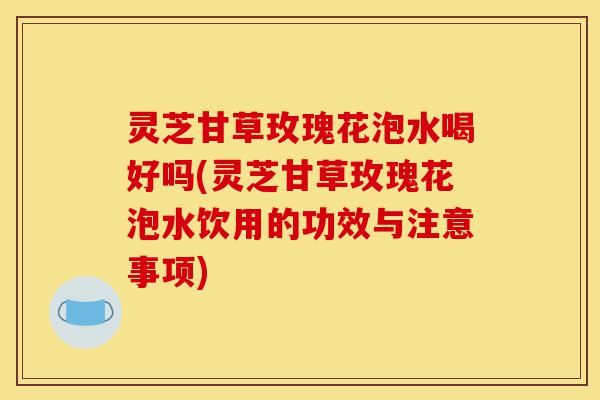灵芝甘草玫瑰花泡水喝好吗(灵芝甘草玫瑰花泡水饮用的功效与注意事项)-第1张图片-灵芝之家