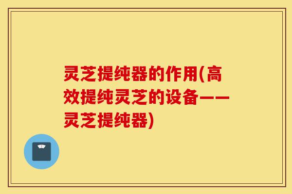 灵芝提纯器的作用(高效提纯灵芝的设备——灵芝提纯器)-第1张图片-灵芝之家