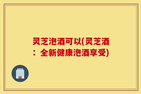 灵芝泡酒可以(灵芝酒:全新健康泡酒享受)-第1张图片-灵芝之家 灵芝泡酒可以(灵芝酒:全新健康泡酒享受)-第1张图片-灵芝之家