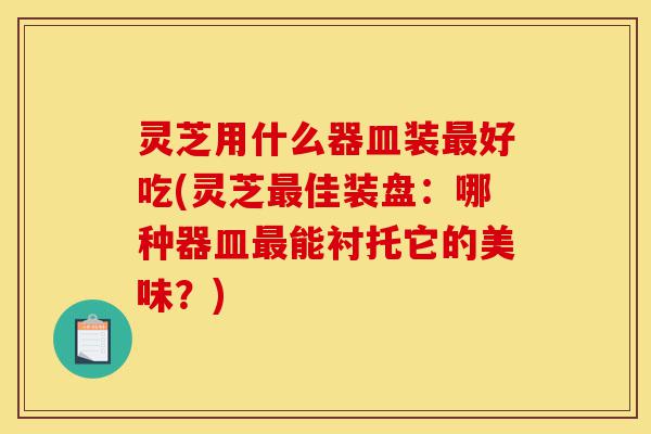 灵芝用什么器皿装最好吃(灵芝最佳装盘:哪种器皿最能衬托它的美味?)-第1张图片-灵芝之家 灵芝用什么器皿装最好吃(灵芝最佳装盘:哪种器皿最能衬托它的美味?)-第1张图片-灵芝之家
