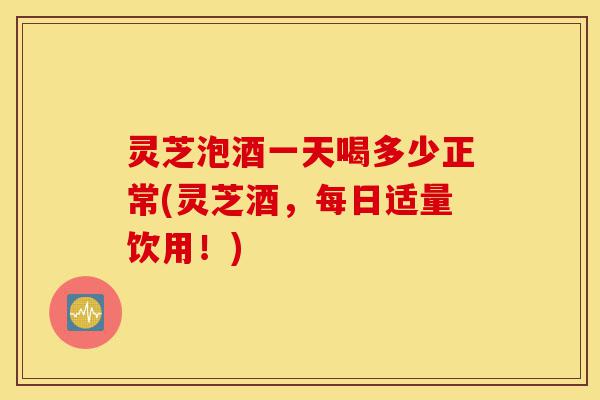灵芝泡酒一天喝多少正常(灵芝酒,每日适量饮用!)-第1张图片-灵芝之家 灵芝泡酒一天喝多少正常(灵芝酒,每日适量饮用!)-第1张图片-灵芝之家