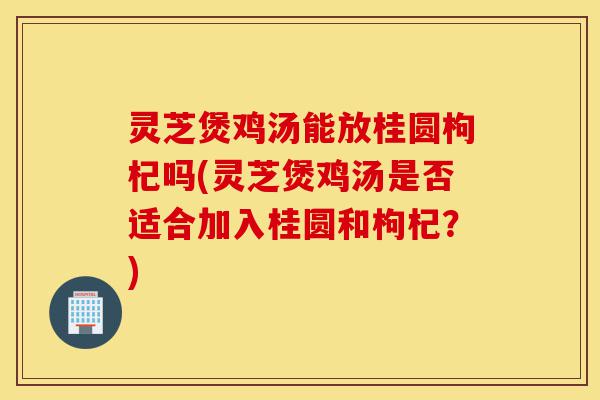 灵芝煲鸡汤能放桂圆枸杞吗(灵芝煲鸡汤是否适合加入桂圆和枸杞?)-第1张图片-灵芝之家 灵芝煲鸡汤能放桂圆枸杞吗(灵芝煲鸡汤是否适合加入桂圆和枸杞?)-第1张图片-灵芝之家