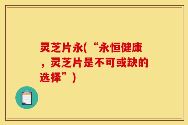 灵芝片永(“永恒健康,灵芝片是不可或缺的选择”)-第1张图片-灵芝之家 灵芝片永(“永恒健康,灵芝片是不可或缺的选择”)-第1张图片-灵芝之家