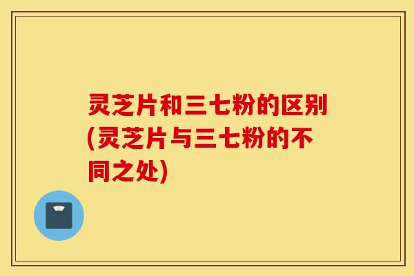 灵芝片和三七粉的区别(灵芝片与三七粉的不同之处)-第1张图片-灵芝之家 灵芝片和三七粉的区别(灵芝片与三七粉的不同之处)-第1张图片-灵芝之家