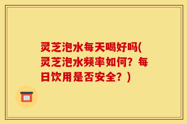 灵芝泡水每天喝好吗(灵芝泡水频率如何?每日饮用是否安全?)-第1张图片-灵芝之家 灵芝泡水每天喝好吗(灵芝泡水频率如何?每日饮用是否安全?)-第1张图片-灵芝之家