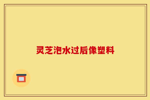 灵芝泡水过后像塑料-第1张图片-灵芝之家 灵芝泡水过后像塑料-第1张图片-灵芝之家