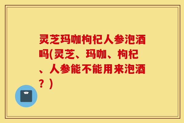 灵芝玛咖枸杞人参泡酒吗(灵芝、玛咖、枸杞、人参能不能用来泡酒?)-第1张图片-灵芝之家 灵芝玛咖枸杞人参泡酒吗(灵芝、玛咖、枸杞、人参能不能用来泡酒?)-第1张图片-灵芝之家