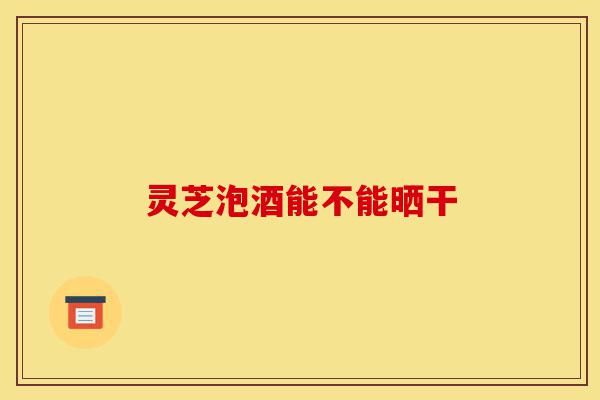 灵芝泡酒能不能晒干-第1张图片-灵芝之家 灵芝泡酒能不能晒干-第1张图片-灵芝之家