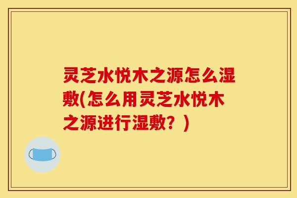 灵芝水悦木之源怎么湿敷(怎么用灵芝水悦木之源进行湿敷?)-第1张图片-灵芝之家 灵芝水悦木之源怎么湿敷(怎么用灵芝水悦木之源进行湿敷?)-第1张图片-灵芝之家