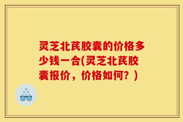灵芝北芪胶囊的价格多少钱一合(灵芝北芪胶囊报价,价格如何?)-第1张图片-灵芝之家 灵芝北芪胶囊的价格多少钱一合(灵芝北芪胶囊报价,价格如何?)-第1张图片-灵芝之家