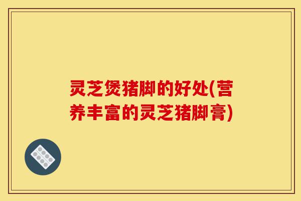 灵芝煲猪脚的好处(营养丰富的灵芝猪脚膏)-第1张图片-灵芝之家 灵芝煲猪脚的好处(营养丰富的灵芝猪脚膏)-第1张图片-灵芝之家