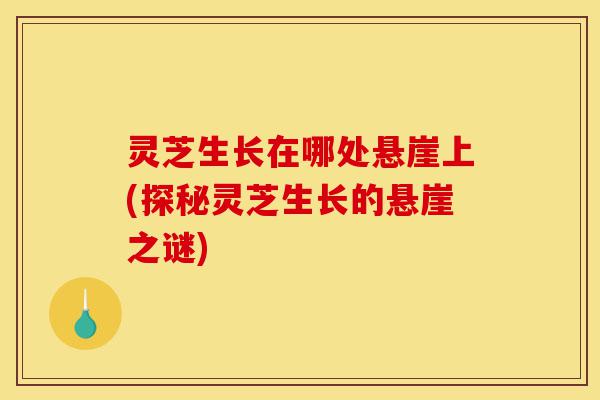 灵芝生长在哪处悬崖上(探秘灵芝生长的悬崖之谜)-第1张图片-灵芝之家 灵芝生长在哪处悬崖上(探秘灵芝生长的悬崖之谜)-第1张图片-灵芝之家
