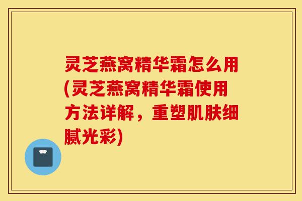 灵芝燕窝精华霜怎么用(灵芝燕窝精华霜使用方法详解,重塑肌肤细腻光彩)-第1张图片-灵芝之家 灵芝燕窝精华霜怎么用(灵芝燕窝精华霜使用方法详解,重塑肌肤细腻光彩)-第1张图片-灵芝之家