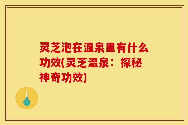 灵芝泡在温泉里有什么功效(灵芝温泉:探秘神奇功效)-第1张图片-灵芝之家 灵芝泡在温泉里有什么功效(灵芝温泉:探秘神奇功效)-第1张图片-灵芝之家