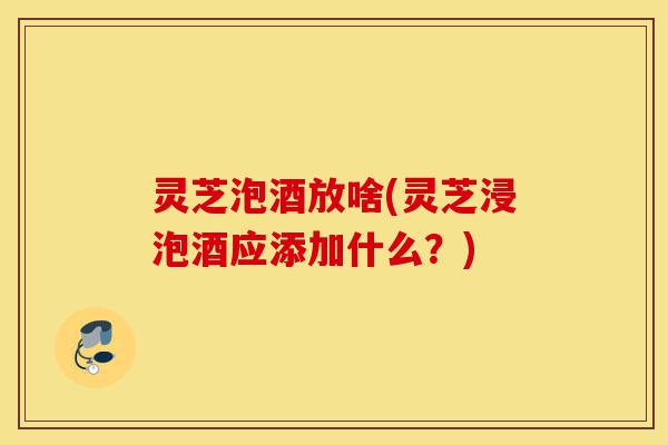 灵芝泡酒放啥(灵芝浸泡酒应添加什么?)-第1张图片-灵芝之家 灵芝泡酒放啥(灵芝浸泡酒应添加什么?)-第1张图片-灵芝之家