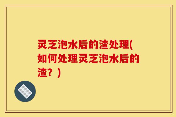 灵芝泡水后的渣处理(如何处理灵芝泡水后的渣?)-第1张图片-灵芝之家 灵芝泡水后的渣处理(如何处理灵芝泡水后的渣?)-第1张图片-灵芝之家