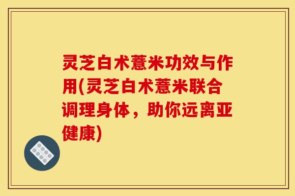 灵芝白术薏米功效与作用(灵芝白术薏米联合调理身体，助你远离亚健康)-第1张图片-灵芝之家