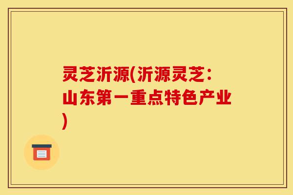灵芝沂源(沂源灵芝:山东第一重点特色产业)-第1张图片-灵芝之家 灵芝沂源(沂源灵芝:山东第一重点特色产业)-第1张图片-灵芝之家