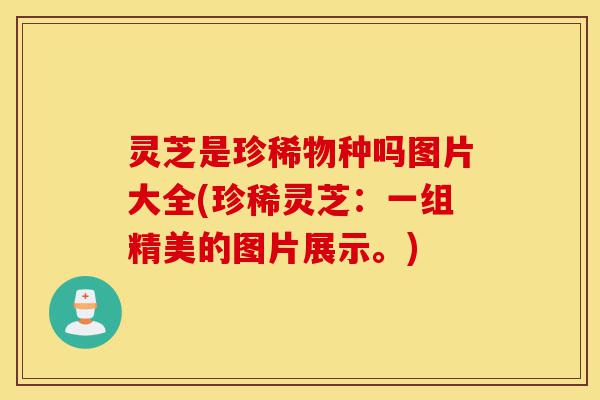 灵芝是珍稀物种吗图片大全(珍稀灵芝:一组精美的图片展示。)-第1张图片-灵芝之家 灵芝是珍稀物种吗图片大全(珍稀灵芝:一组精美的图片展示。)-第1张图片-灵芝之家