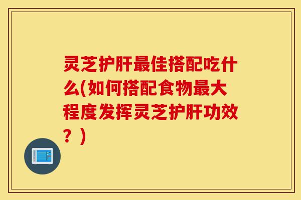 灵芝护肝最佳搭配吃什么(如何搭配食物最大程度发挥灵芝护肝功效?)-第1张图片-灵芝之家 灵芝护肝最佳搭配吃什么(如何搭配食物最大程度发挥灵芝护肝功效?)-第1张图片-灵芝之家