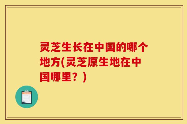 灵芝生长在中国的哪个地方(灵芝原生地在中国哪里?)-第1张图片-灵芝之家 灵芝生长在中国的哪个地方(灵芝原生地在中国哪里?)-第1张图片-灵芝之家