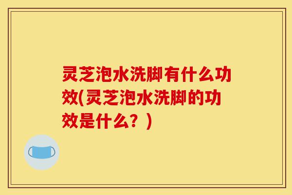 灵芝泡水洗脚有什么功效(灵芝泡水洗脚的功效是什么？)-第1张图片-灵芝之家