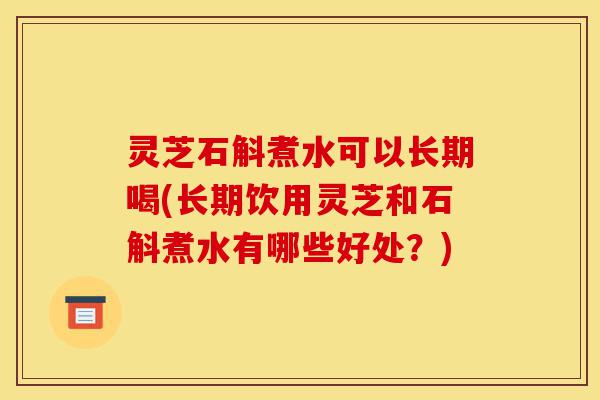 灵芝石斛煮水可以长期喝(长期饮用灵芝和石斛煮水有哪些好处?)-第1张图片-灵芝之家 灵芝石斛煮水可以长期喝(长期饮用灵芝和石斛煮水有哪些好处?)-第1张图片-灵芝之家