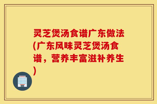 灵芝煲汤食谱广东做法(广东风味灵芝煲汤食谱，营养丰富滋补养生)-第1张图片-灵芝之家