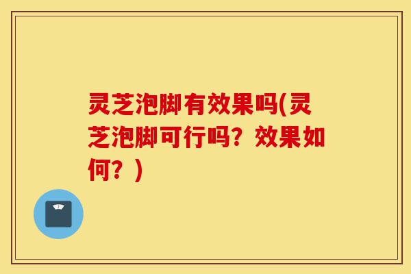 灵芝泡脚有效果吗(灵芝泡脚可行吗?效果如何?)-第1张图片-灵芝之家 灵芝泡脚有效果吗(灵芝泡脚可行吗?效果如何?)-第1张图片-灵芝之家