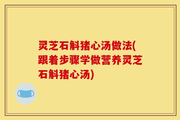 灵芝石斛猪心汤做法(跟着步骤学做营养灵芝石斛猪心汤)-第1张图片-灵芝之家