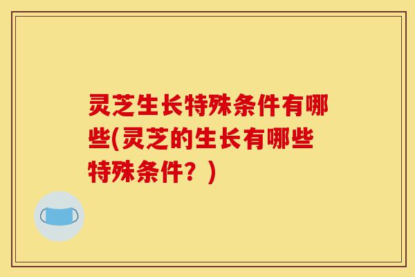 灵芝生长特殊条件有哪些(灵芝的生长有哪些特殊条件?)-第1张图片-灵芝之家 灵芝生长特殊条件有哪些(灵芝的生长有哪些特殊条件?)-第1张图片-灵芝之家