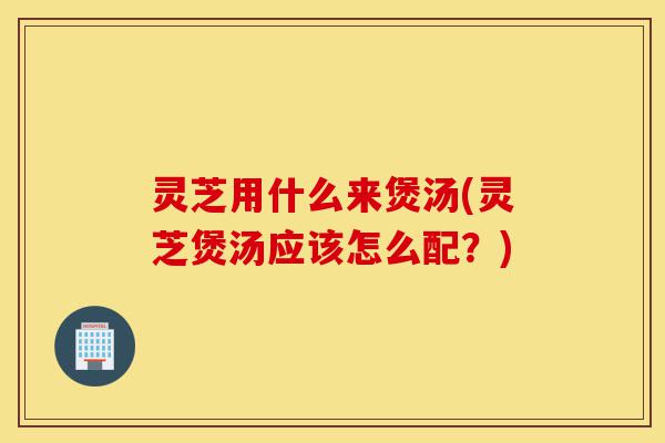 灵芝用什么来煲汤(灵芝煲汤应该怎么配?)-第1张图片-灵芝之家 灵芝用什么来煲汤(灵芝煲汤应该怎么配?)-第1张图片-灵芝之家