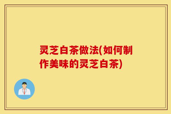 灵芝白茶做法(如何制作美味的灵芝白茶)-第1张图片-灵芝之家