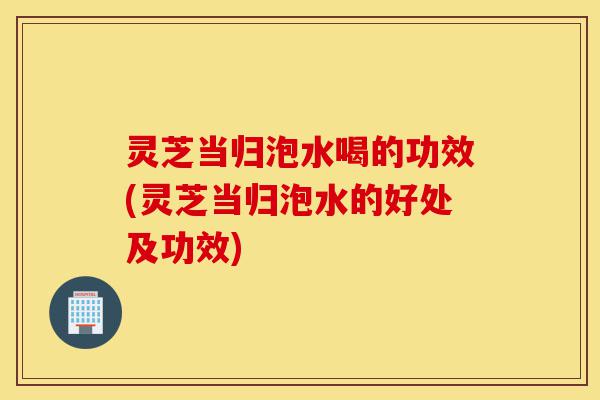 灵芝当归泡水喝的功效(灵芝当归泡水的好处及功效)-第1张图片-灵芝之家 灵芝当归泡水喝的功效(灵芝当归泡水的好处及功效)-第1张图片-灵芝之家