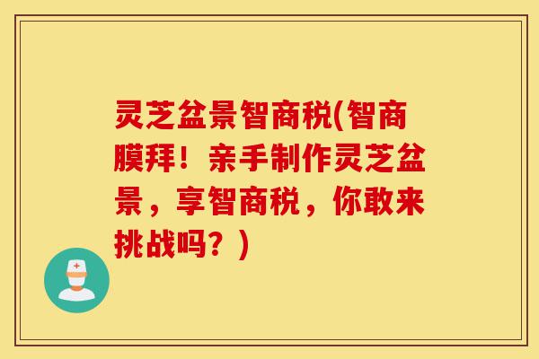 灵芝盆景智商税(智商膜拜!亲手制作灵芝盆景,享智商税,你敢来挑战吗?)-第1张图片-灵芝之家 灵芝盆景智商税(智商膜拜!亲手制作灵芝盆景,享智商税,你敢来挑战吗?)-第1张图片-灵芝之家