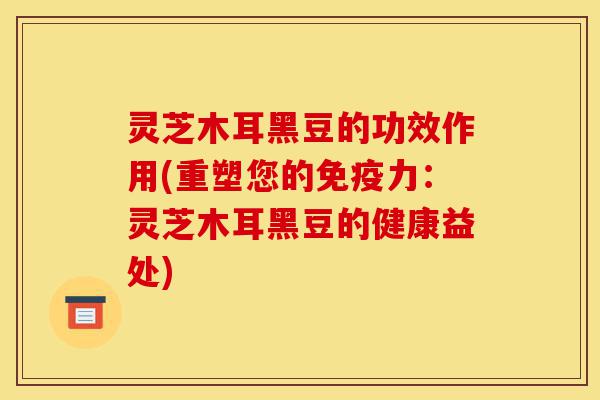 灵芝木耳黑豆的功效作用(重塑您的免疫力:灵芝木耳黑豆的健康益处)-第1张图片-灵芝之家 灵芝木耳黑豆的功效作用(重塑您的免疫力:灵芝木耳黑豆的健康益处)-第1张图片-灵芝之家