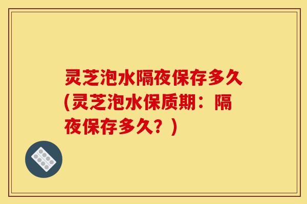 灵芝泡水隔夜保存多久(灵芝泡水保质期:隔夜保存多久?)-第1张图片-灵芝之家 灵芝泡水隔夜保存多久(灵芝泡水保质期:隔夜保存多久?)-第1张图片-灵芝之家