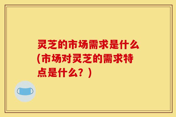 灵芝的市场需求是什么(市场对灵芝的需求特点是什么?)-第1张图片-灵芝之家 灵芝的市场需求是什么(市场对灵芝的需求特点是什么?)-第1张图片-灵芝之家