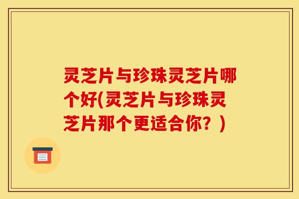 灵芝片与珍珠灵芝片哪个好(灵芝片与珍珠灵芝片那个更适合你?)-第1张图片-灵芝之家 灵芝片与珍珠灵芝片哪个好(灵芝片与珍珠灵芝片那个更适合你?)-第1张图片-灵芝之家