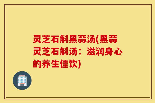 灵芝石斛黑蒜汤(黑蒜灵芝石斛汤:滋润身心的养生佳饮)-第1张图片-灵芝之家 灵芝石斛黑蒜汤(黑蒜灵芝石斛汤:滋润身心的养生佳饮)-第1张图片-灵芝之家