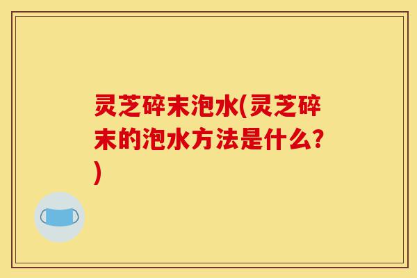 灵芝碎末泡水(灵芝碎末的泡水方法是什么?)-第1张图片-灵芝之家 灵芝碎末泡水(灵芝碎末的泡水方法是什么?)-第1张图片-灵芝之家