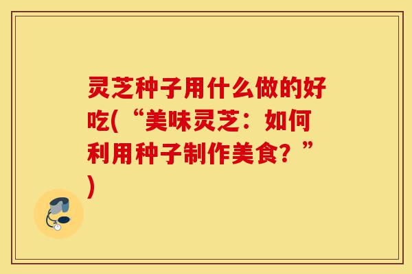 灵芝种子用什么做的好吃(“美味灵芝:如何利用种子制作美食?”)-第1张图片-灵芝之家 灵芝种子用什么做的好吃(“美味灵芝:如何利用种子制作美食?”)-第1张图片-灵芝之家