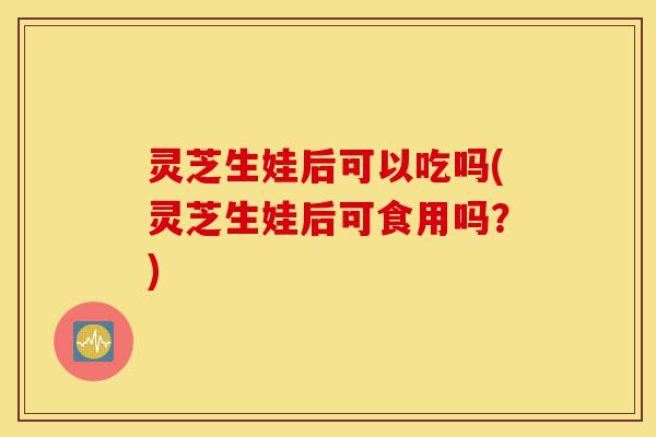 灵芝生娃后可以吃吗(灵芝生娃后可食用吗？)-第1张图片-灵芝之家