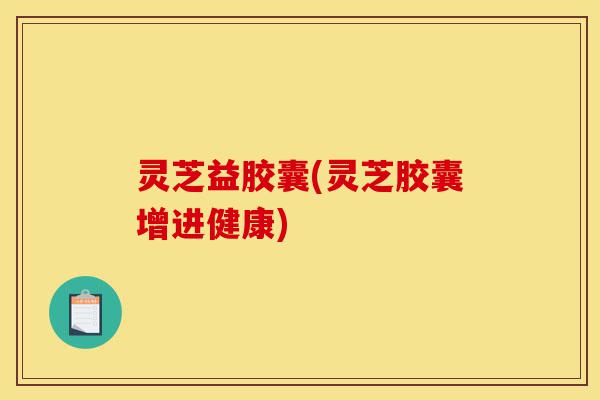 灵芝益胶囊(灵芝胶囊增进健康)-第1张图片-灵芝之家 灵芝益胶囊(灵芝胶囊增进健康)-第1张图片-灵芝之家
