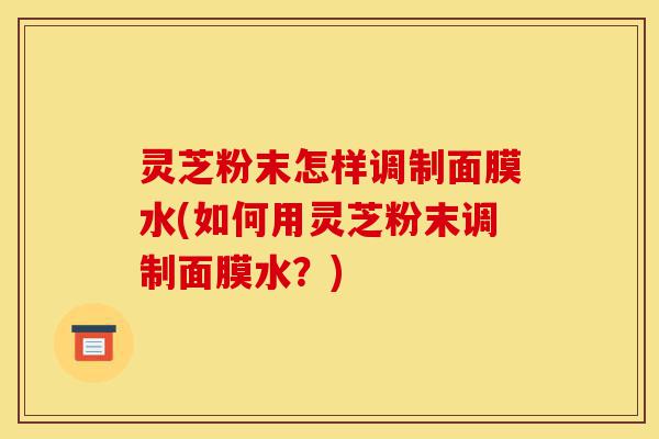 灵芝粉末怎样调制面膜水(如何用灵芝粉末调制面膜水?)-第1张图片-灵芝之家 灵芝粉末怎样调制面膜水(如何用灵芝粉末调制面膜水?)-第1张图片-灵芝之家