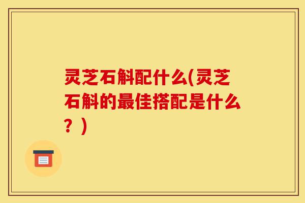 灵芝石斛配什么(灵芝石斛的最佳搭配是什么？)-第1张图片-灵芝之家