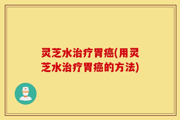 灵芝水治疗胃癌(用灵芝水治疗胃癌的方法)-第1张图片-灵芝之家