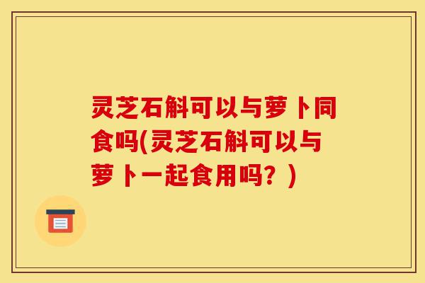 灵芝石斛可以与萝卜同食吗(灵芝石斛可以与萝卜一起食用吗？)-第1张图片-灵芝之家
